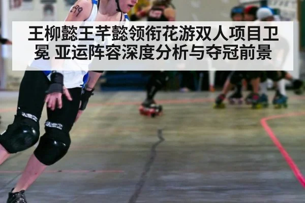 王柳懿王芊懿领衔花游双人项目卫冕 亚运阵容深度分析与夺冠前景